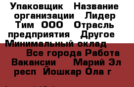 Упаковщик › Название организации ­ Лидер Тим, ООО › Отрасль предприятия ­ Другое › Минимальный оклад ­ 21 000 - Все города Работа » Вакансии   . Марий Эл респ.,Йошкар-Ола г.